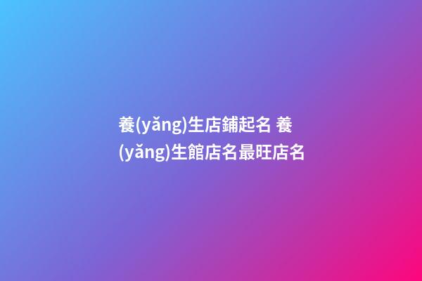養(yǎng)生店鋪起名 養(yǎng)生館店名最旺店名